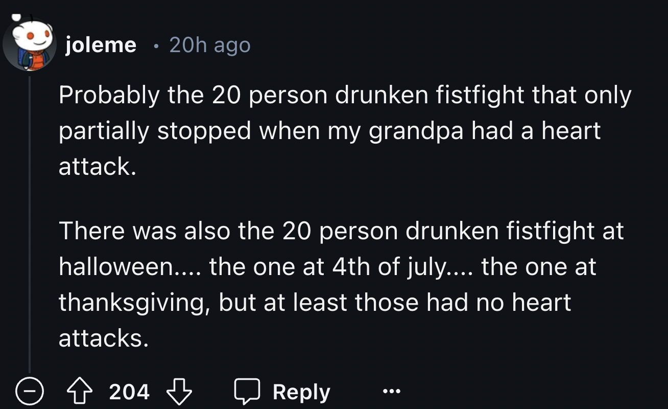 screenshot - joleme 20h ago Probably the 20 person drunken fistfight that only partially stopped when my grandpa had a heart attack. There was also the 20 person drunken fistfight at halloween.... the one at 4th of july.... the one at thanksgiving, but at